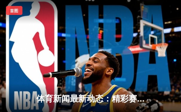 体育新闻最新动态：精彩赛事回顾
