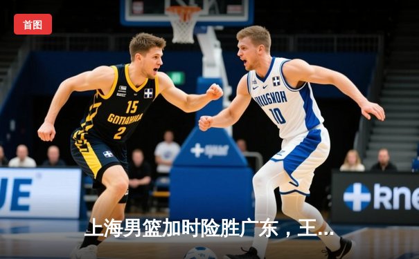 上海男篮加时险胜广东，王哲林26+19制霸内线，李添荣关键三分锁定胜局