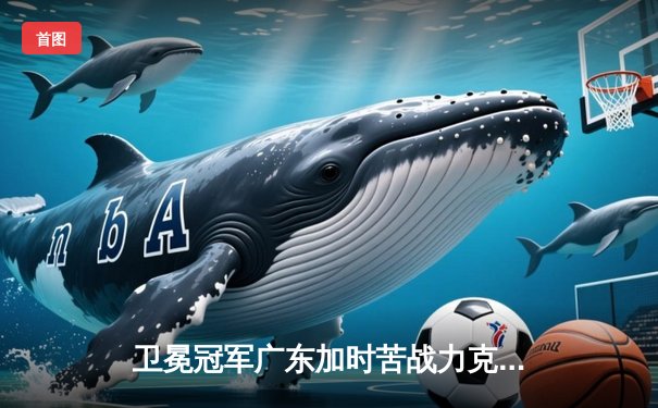 卫冕冠军广东加时苦战力克辽宁，胡明轩28分率队取开门红