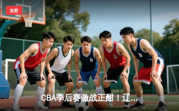CBA季后赛激战正酣！辽宁本钢加时险胜广东宏远，赵继伟砍下33分创个人季后赛新高