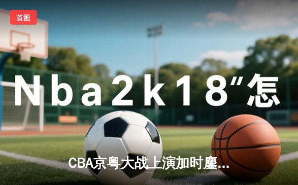 CBA京粤大战上演加时鏖战 广东华南虎三分绝杀首钢迎六连胜