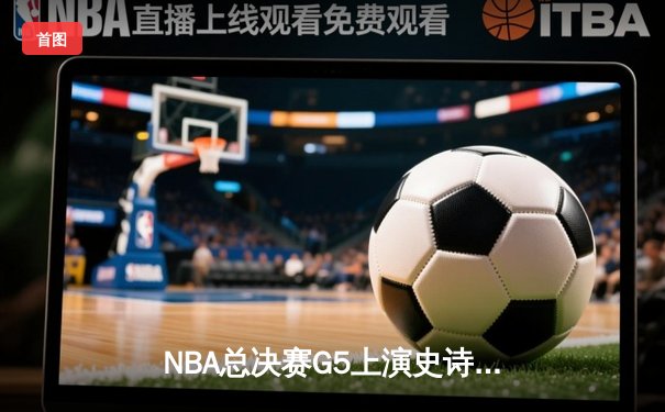 NBA总决赛G5上演史诗逆转！雄鹿加时险胜太阳，字母哥狂砍40+15