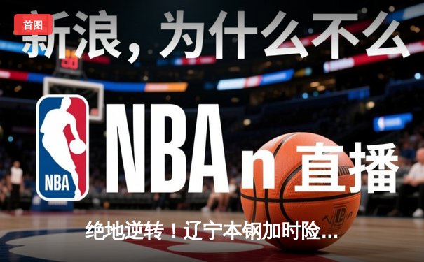 绝地逆转！辽宁本钢加时险胜广东东莞大益，赵继伟独揽33分主宰天王山之战