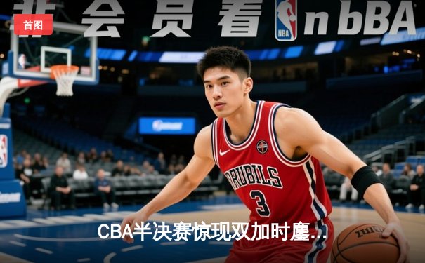 CBA半决赛惊现双加时鏖战，辽宁本钢逆转广东宏远夺赛点