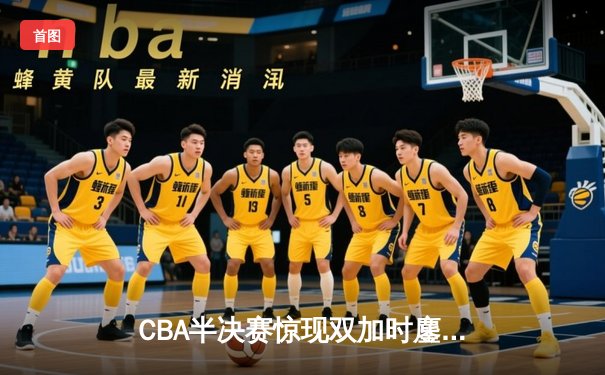 CBA半决赛惊现双加时鏖战，辽宁本钢逆转广东宏远夺赛点
