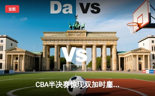 CBA半决赛惊现双加时鏖战，辽宁本钢逆转广东宏远夺赛点